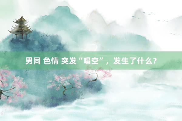 男同 色情 突发“唱空”，发生了什么？