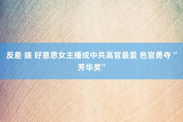 反差 婊 好意思女主播成中共高官最爱 色官勇夺“芳华奖”