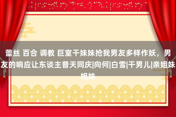 蕾丝 百合 调教 巨室干妹妹抢我男友多样作妖，男友的响应让东谈主普天同庆|向何|白雪|干男儿|亲姐妹