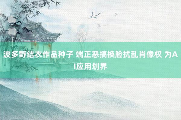 波多野结衣作品种子 端正恶搞换脸扰乱肖像权 为AI应用划界