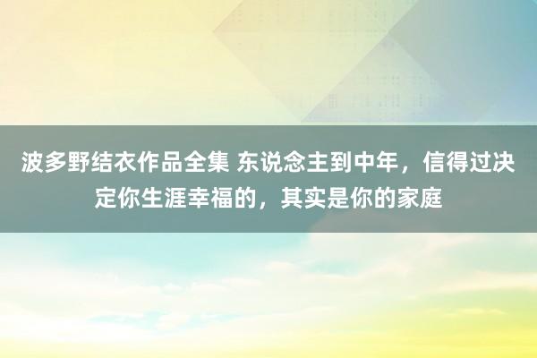 波多野结衣作品全集 东说念主到中年，信得过决定你生涯幸福的，其实是你的家庭