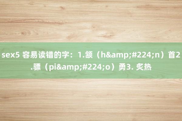 sex5 容易读错的字:1.颔(hàn)首2.骠(piào)勇3. 炙热