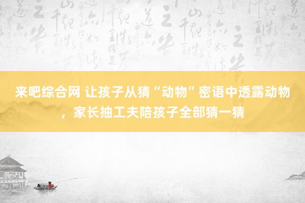 来吧综合网 让孩子从猜“动物”密语中透露动物，家长抽工夫陪孩子全部猜一猜