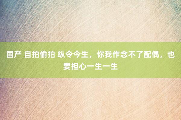 国产 自拍偷拍 纵令今生，你我作念不了配偶，也要担心一生一生