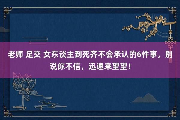 老师 足交 女东谈主到死齐不会承认的6件事，别说你不信，迅速来望望！