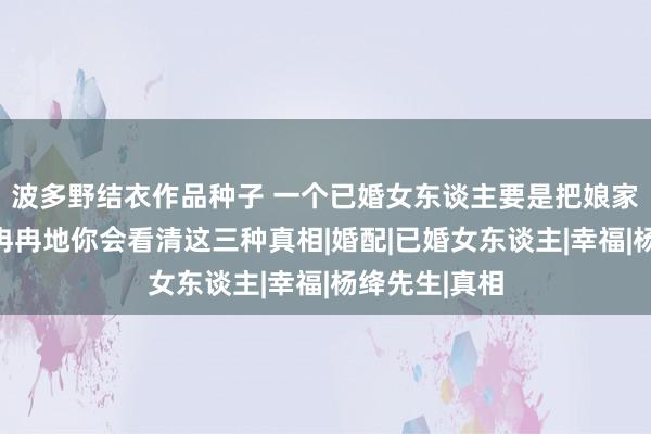 波多野结衣作品种子 一个已婚女东谈主要是把娘家当成退路，冉冉地你会看清这三种真相|婚配|已婚女东谈主|幸福|杨绛先生|真相