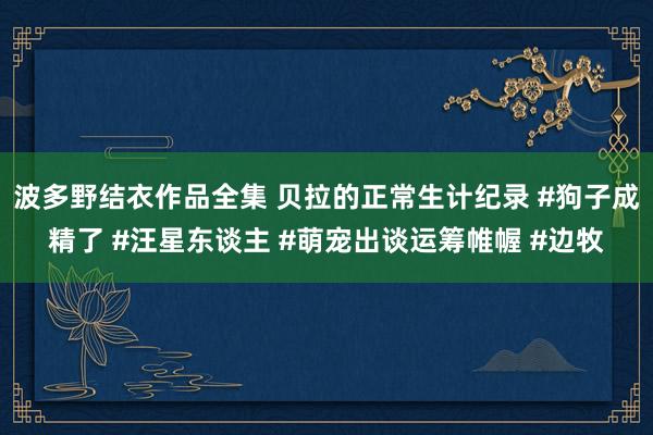 波多野结衣作品全集 贝拉的正常生计纪录 #狗子成精了 #汪星东谈主 #萌宠出谈运筹帷幄 #边牧