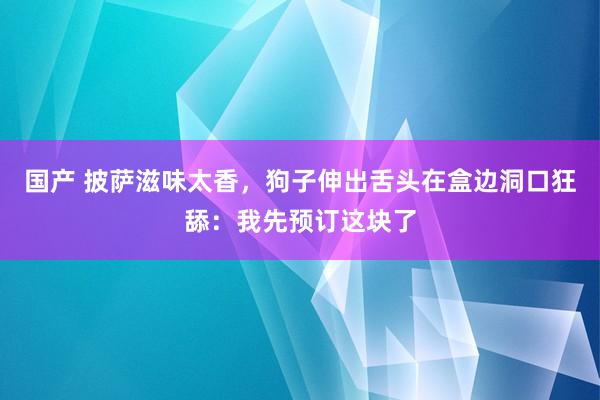 国产 披萨滋味太香，狗子伸出舌头在盒边洞口狂舔：我先预订这块了