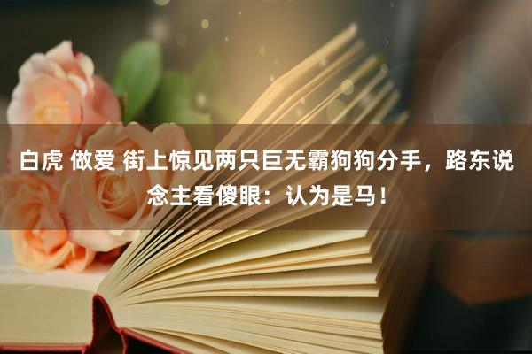 白虎 做爱 街上惊见两只巨无霸狗狗分手，路东说念主看傻眼：认为是马！