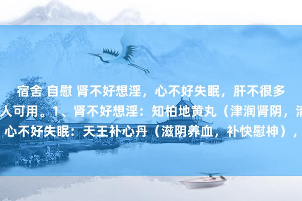 宿舍 自慰 肾不好想淫，心不好失眠，肝不很多屁，三个中成药男女王人可用。1、肾不好想淫：知柏地黄丸（津润肾阴，清降虚火），2、心不好失眠：天王补心丹（滋阴养血，补快慰神），3、肝不很多屁：柴胡舒肝丸（疏肝理气）