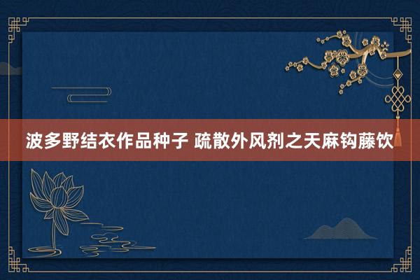 波多野结衣作品种子 疏散外风剂之天麻钩藤饮