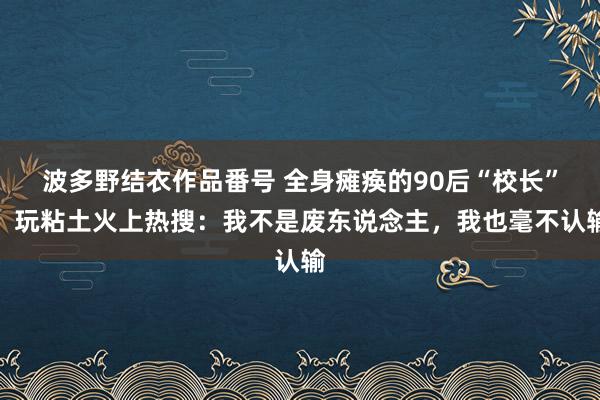 波多野结衣作品番号 全身瘫痪的90后“校长”，玩粘土火上热搜：我不是废东说念主，我也毫不认输