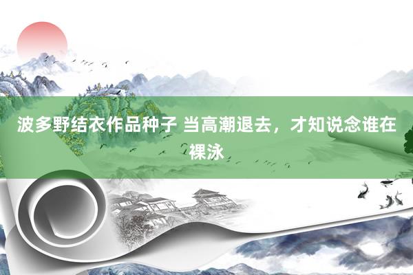 波多野结衣作品种子 当高潮退去，才知说念谁在裸泳