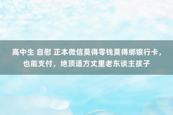 高中生 自慰 正本微信莫得零钱莫得绑银行卡，也能支付，绝顶适方丈里老东谈主孩子