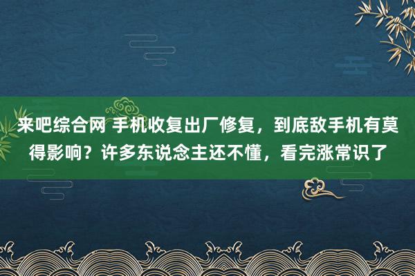 来吧综合网 手机收复出厂修复，到底敌手机有莫得影响？许多东说念主还不懂，看完涨常识了
