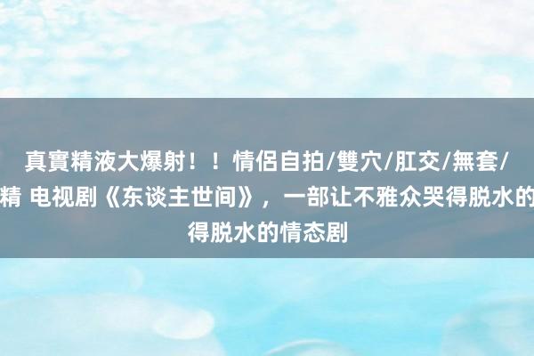 真實精液大爆射！！情侶自拍/雙穴/肛交/無套/大量噴精 电视剧《东谈主世间》，一部让不雅众哭得脱水的情态剧