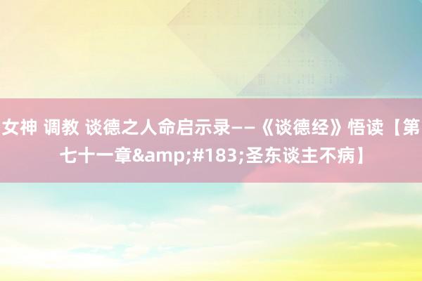 女神 调教 谈德之人命启示录——《谈德经》悟读【第七十一章&#183;圣东谈主不病】