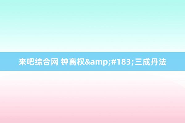 来吧综合网 钟离权&#183;三成丹法