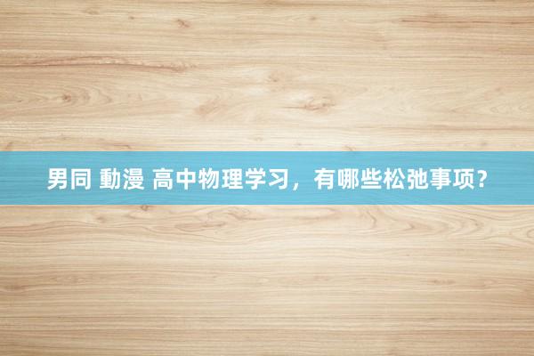 男同 動漫 高中物理学习，有哪些松弛事项？