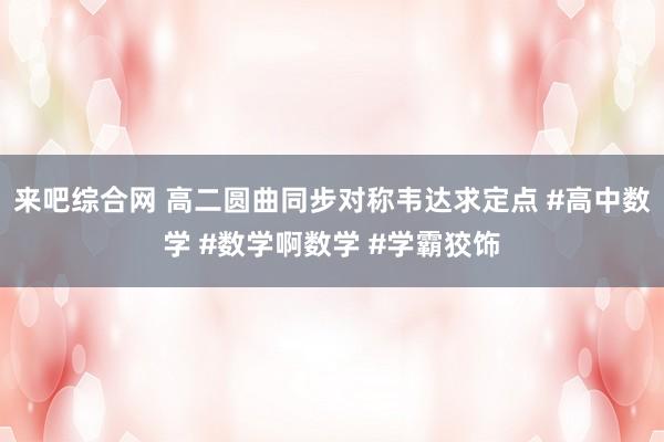 来吧综合网 高二圆曲同步对称韦达求定点 #高中数学 #数学啊数学 #学霸狡饰