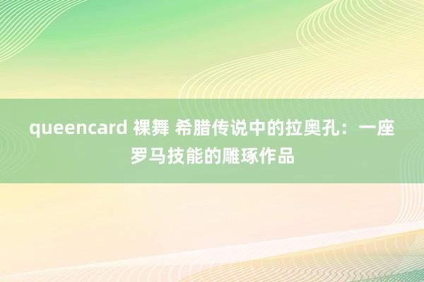 queencard 裸舞 希腊传说中的拉奥孔：一座罗马技能的雕琢作品
