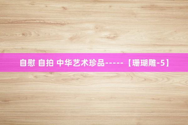 自慰 自拍 中华艺术珍品-----【珊瑚雕-5】