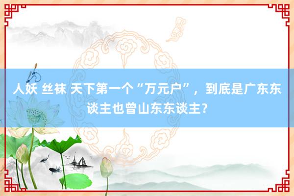 人妖 丝袜 天下第一个“万元户”，到底是广东东谈主也曾山东东谈主？