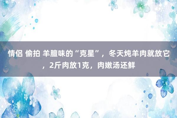情侣 偷拍 羊膻味的“克星”，冬天炖羊肉就放它，2斤肉放1克，肉嫩汤还鲜