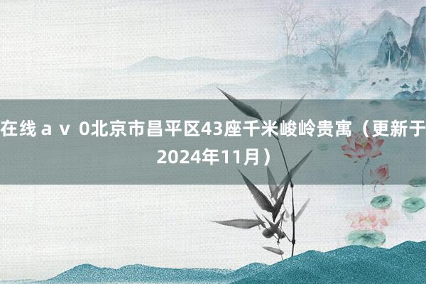 在线ａｖ 0北京市昌平区43座千米峻岭贵寓（更新于2024年11月）