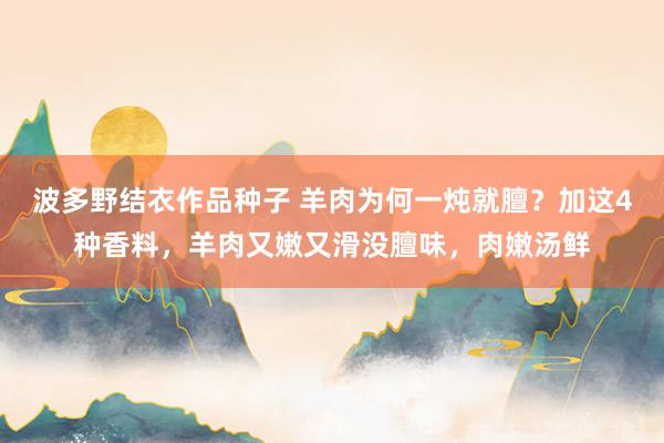 波多野结衣作品种子 羊肉为何一炖就膻？加这4种香料，羊肉又嫩又滑没膻味，肉嫩汤鲜