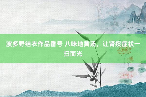 波多野结衣作品番号 八味地黄汤，让肾痰症状一扫而光