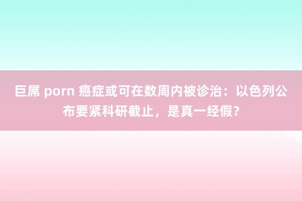 巨屌 porn 癌症或可在数周内被诊治：以色列公布要紧科研截止，是真一经假？