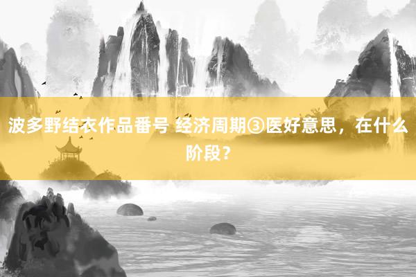 波多野结衣作品番号 经济周期③医好意思，在什么阶段？