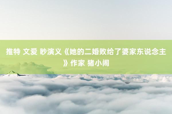 推特 文爱 眇演义《她的二婚败给了婆家东说念主》作家 猪小闹