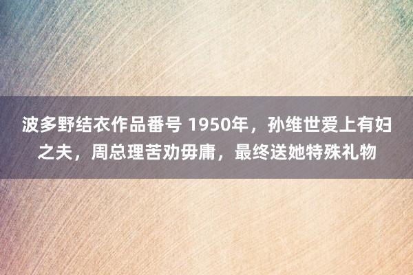 波多野结衣作品番号 1950年，孙维世爱上有妇之夫，周总理苦劝毋庸，最终送她特殊礼物
