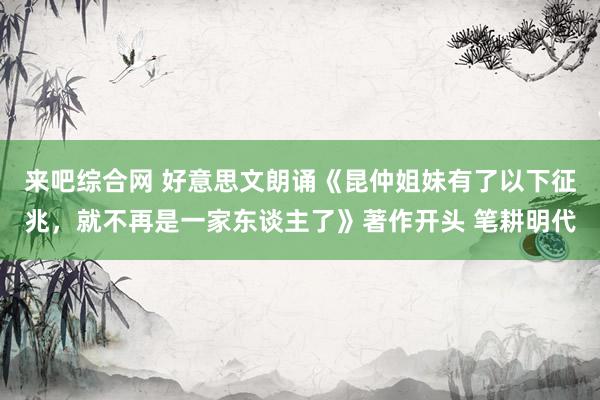 来吧综合网 好意思文朗诵《昆仲姐妹有了以下征兆，就不再是一家东谈主了》著作开头 笔耕明代