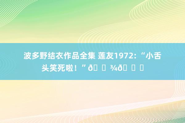 波多野结衣作品全集 莲友1972: “小舌头笑死啦！”🐾💕