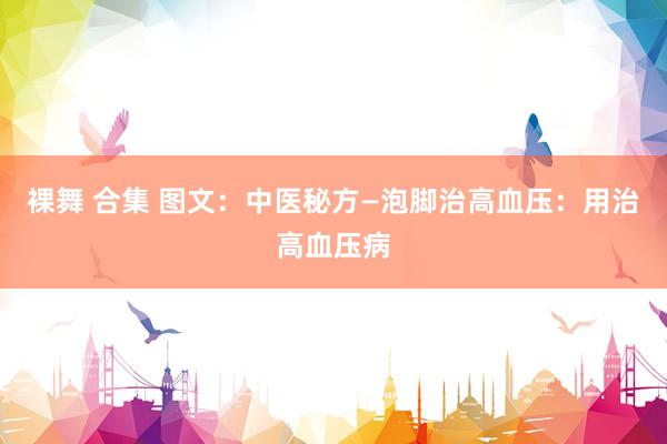 裸舞 合集 图文：中医秘方—泡脚治高血压：用治高血压病