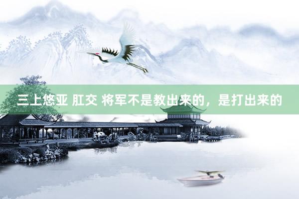 三上悠亚 肛交 将军不是教出来的，是打出来的