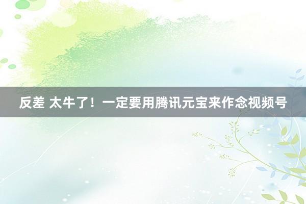反差 太牛了！一定要用腾讯元宝来作念视频号