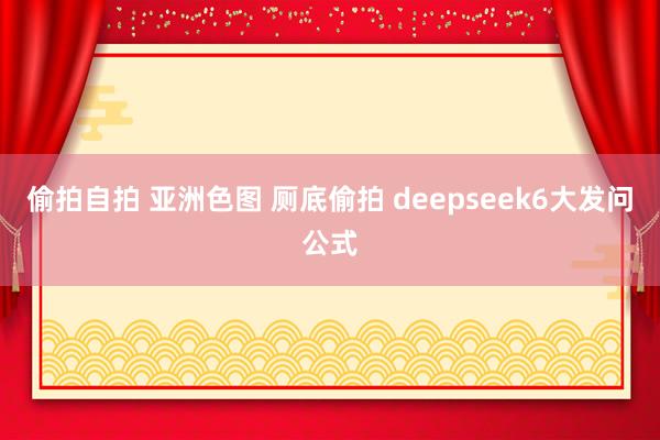 偷拍自拍 亚洲色图 厕底偷拍 deepseek6大发问公式