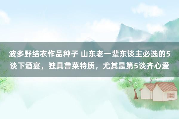 波多野结衣作品种子 山东老一辈东谈主必选的5谈下酒宴，独具鲁菜特质，尤其是第5谈齐心爱