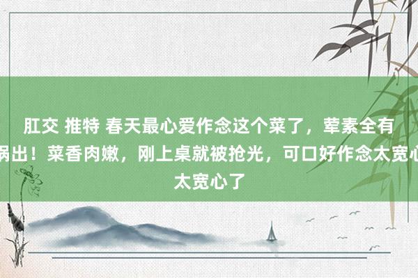 肛交 推特 春天最心爱作念这个菜了，荤素全有一锅出！菜香肉嫩，刚上桌就被抢光，可口好作念太宽心了
