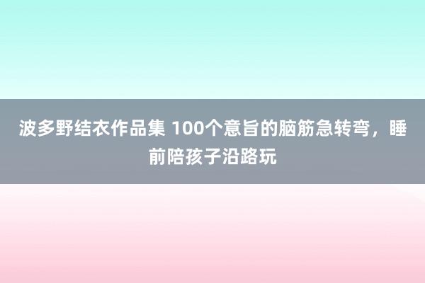 波多野结衣作品集 100个意旨的脑筋急转弯，睡前陪孩子沿路玩