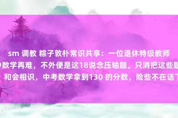 sm 调教 粽子敦朴常识共享:一位退休特级教师提名说念姓地指出:初中数学再难,不外便是这18说念压轴题。只消把这些题目商量绝对、和会相识,中考数学拿到130 的分数,险些不在话下。初中数学,关于盛大孩子而言,就...
