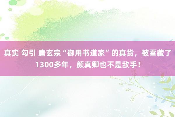 真实 勾引 唐玄宗“御用书道家”的真货，被雪藏了1300多年，颜真卿也不是敌手！