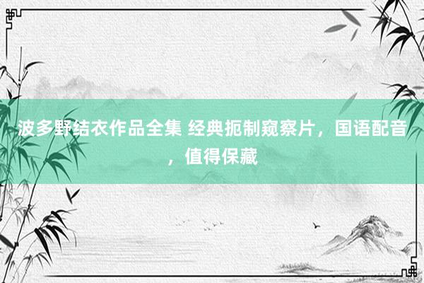 波多野结衣作品全集 经典扼制窥察片，国语配音，值得保藏
