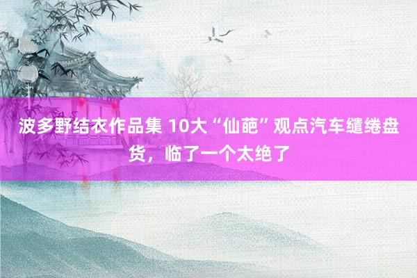 波多野结衣作品集 10大“仙葩”观点汽车缱绻盘货，临了一个太绝了